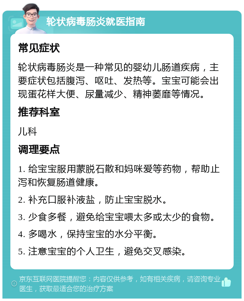 轮状病毒肠炎就医指南 常见症状 轮状病毒肠炎是一种常见的婴幼儿肠道疾病，主要症状包括腹泻、呕吐、发热等。宝宝可能会出现蛋花样大便、尿量减少、精神萎靡等情况。 推荐科室 儿科 调理要点 1. 给宝宝服用蒙脱石散和妈咪爱等药物，帮助止泻和恢复肠道健康。 2. 补充口服补液盐，防止宝宝脱水。 3. 少食多餐，避免给宝宝喂太多或太少的食物。 4. 多喝水，保持宝宝的水分平衡。 5. 注意宝宝的个人卫生，避免交叉感染。