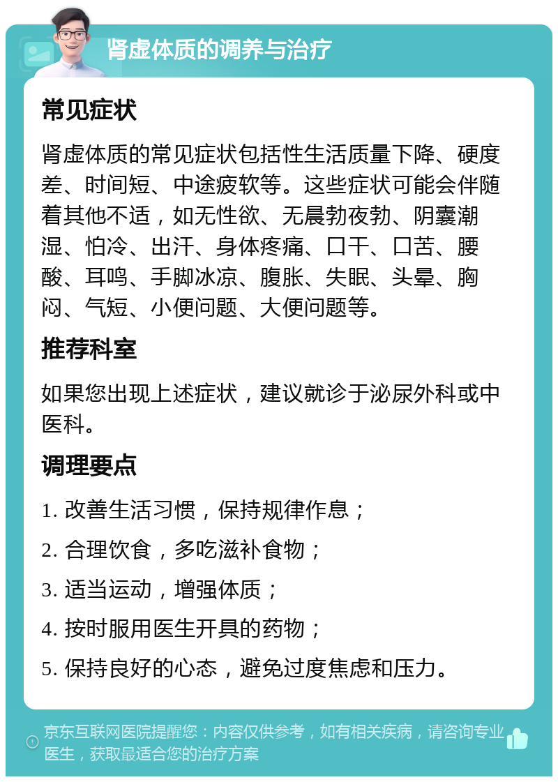 肾虚体质的调养与治疗 常见症状 肾虚体质的常见症状包括性生活质量下降、硬度差、时间短、中途疲软等。这些症状可能会伴随着其他不适，如无性欲、无晨勃夜勃、阴囊潮湿、怕冷、出汗、身体疼痛、口干、口苦、腰酸、耳鸣、手脚冰凉、腹胀、失眠、头晕、胸闷、气短、小便问题、大便问题等。 推荐科室 如果您出现上述症状，建议就诊于泌尿外科或中医科。 调理要点 1. 改善生活习惯，保持规律作息； 2. 合理饮食，多吃滋补食物； 3. 适当运动，增强体质； 4. 按时服用医生开具的药物； 5. 保持良好的心态，避免过度焦虑和压力。