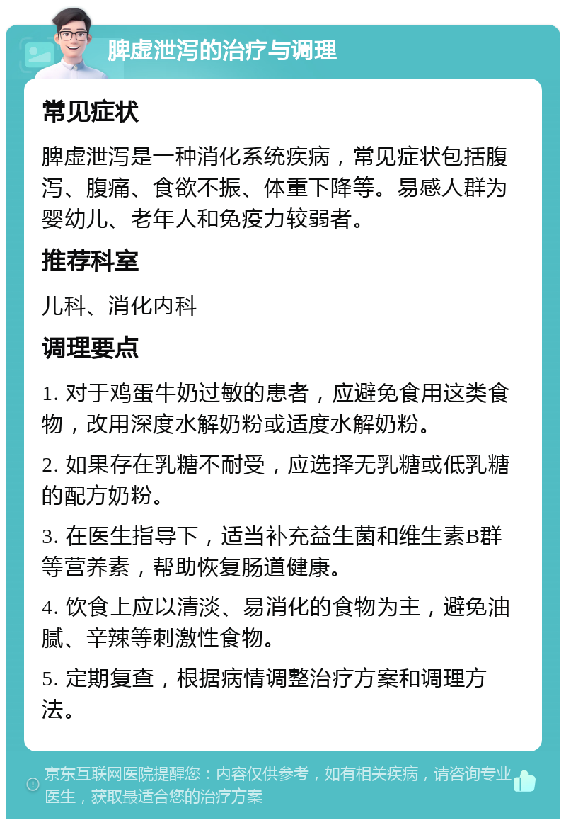 脾虚泄泻的治疗与调理 常见症状 脾虚泄泻是一种消化系统疾病，常见症状包括腹泻、腹痛、食欲不振、体重下降等。易感人群为婴幼儿、老年人和免疫力较弱者。 推荐科室 儿科、消化内科 调理要点 1. 对于鸡蛋牛奶过敏的患者，应避免食用这类食物，改用深度水解奶粉或适度水解奶粉。 2. 如果存在乳糖不耐受，应选择无乳糖或低乳糖的配方奶粉。 3. 在医生指导下，适当补充益生菌和维生素B群等营养素，帮助恢复肠道健康。 4. 饮食上应以清淡、易消化的食物为主，避免油腻、辛辣等刺激性食物。 5. 定期复查，根据病情调整治疗方案和调理方法。