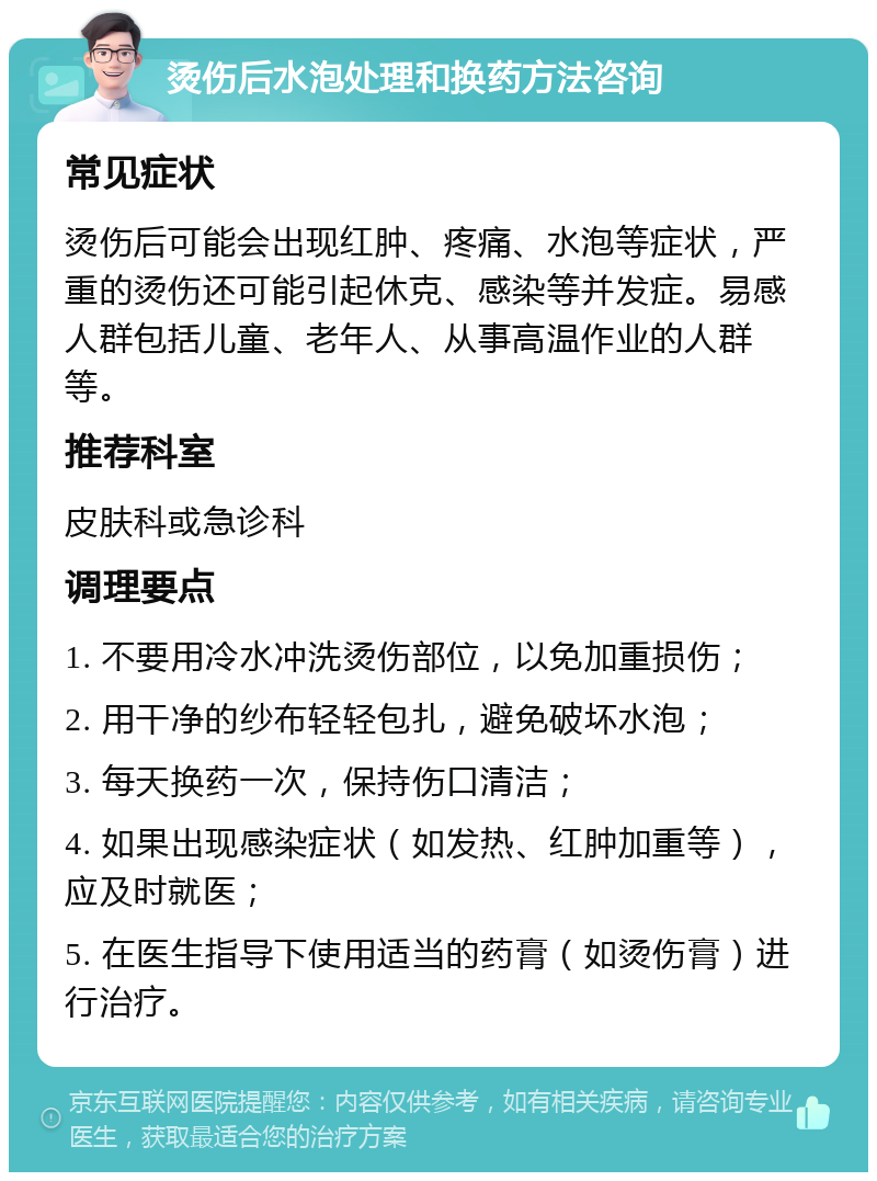 烫伤后水泡处理和换药方法咨询 常见症状 烫伤后可能会出现红肿、疼痛、水泡等症状，严重的烫伤还可能引起休克、感染等并发症。易感人群包括儿童、老年人、从事高温作业的人群等。 推荐科室 皮肤科或急诊科 调理要点 1. 不要用冷水冲洗烫伤部位，以免加重损伤； 2. 用干净的纱布轻轻包扎，避免破坏水泡； 3. 每天换药一次，保持伤口清洁； 4. 如果出现感染症状（如发热、红肿加重等），应及时就医； 5. 在医生指导下使用适当的药膏（如烫伤膏）进行治疗。