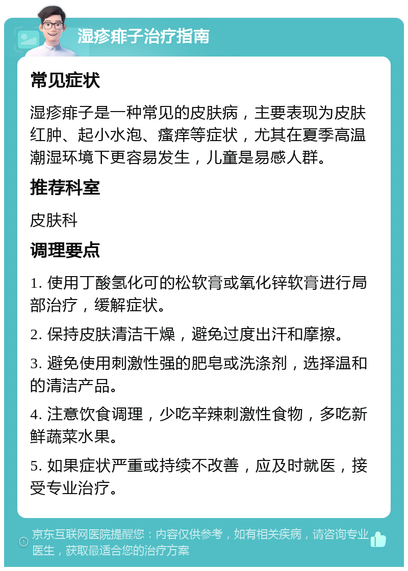 湿疹痱子治疗指南 常见症状 湿疹痱子是一种常见的皮肤病，主要表现为皮肤红肿、起小水泡、瘙痒等症状，尤其在夏季高温潮湿环境下更容易发生，儿童是易感人群。 推荐科室 皮肤科 调理要点 1. 使用丁酸氢化可的松软膏或氧化锌软膏进行局部治疗，缓解症状。 2. 保持皮肤清洁干燥，避免过度出汗和摩擦。 3. 避免使用刺激性强的肥皂或洗涤剂，选择温和的清洁产品。 4. 注意饮食调理，少吃辛辣刺激性食物，多吃新鲜蔬菜水果。 5. 如果症状严重或持续不改善，应及时就医，接受专业治疗。