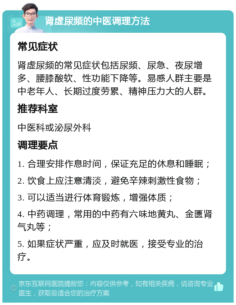 肾虚尿频的中医调理方法 常见症状 肾虚尿频的常见症状包括尿频、尿急、夜尿增多、腰膝酸软、性功能下降等。易感人群主要是中老年人、长期过度劳累、精神压力大的人群。 推荐科室 中医科或泌尿外科 调理要点 1. 合理安排作息时间，保证充足的休息和睡眠； 2. 饮食上应注意清淡，避免辛辣刺激性食物； 3. 可以适当进行体育锻炼，增强体质； 4. 中药调理，常用的中药有六味地黄丸、金匮肾气丸等； 5. 如果症状严重，应及时就医，接受专业的治疗。