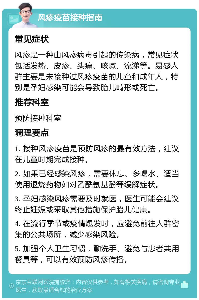 风疹疫苗接种指南 常见症状 风疹是一种由风疹病毒引起的传染病，常见症状包括发热、皮疹、头痛、咳嗽、流涕等。易感人群主要是未接种过风疹疫苗的儿童和成年人，特别是孕妇感染可能会导致胎儿畸形或死亡。 推荐科室 预防接种科室 调理要点 1. 接种风疹疫苗是预防风疹的最有效方法，建议在儿童时期完成接种。 2. 如果已经感染风疹，需要休息、多喝水、适当使用退烧药物如对乙酰氨基酚等缓解症状。 3. 孕妇感染风疹需要及时就医，医生可能会建议终止妊娠或采取其他措施保护胎儿健康。 4. 在流行季节或疫情爆发时，应避免前往人群密集的公共场所，减少感染风险。 5. 加强个人卫生习惯，勤洗手、避免与患者共用餐具等，可以有效预防风疹传播。