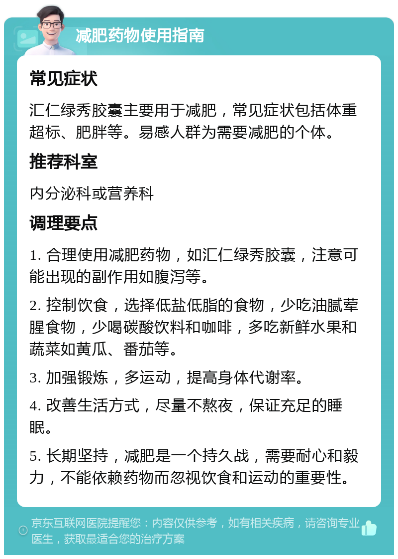 减肥药物使用指南 常见症状 汇仁绿秀胶囊主要用于减肥，常见症状包括体重超标、肥胖等。易感人群为需要减肥的个体。 推荐科室 内分泌科或营养科 调理要点 1. 合理使用减肥药物，如汇仁绿秀胶囊，注意可能出现的副作用如腹泻等。 2. 控制饮食，选择低盐低脂的食物，少吃油腻荤腥食物，少喝碳酸饮料和咖啡，多吃新鲜水果和蔬菜如黄瓜、番茄等。 3. 加强锻炼，多运动，提高身体代谢率。 4. 改善生活方式，尽量不熬夜，保证充足的睡眠。 5. 长期坚持，减肥是一个持久战，需要耐心和毅力，不能依赖药物而忽视饮食和运动的重要性。