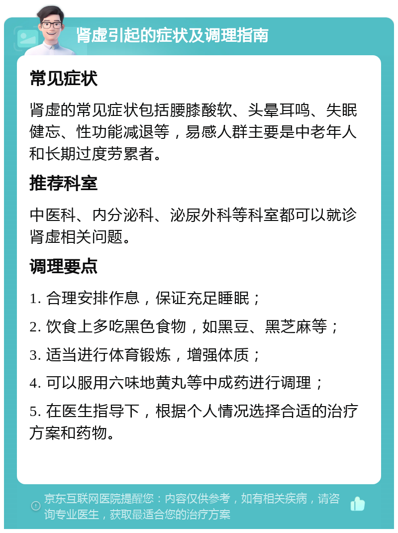 肾虚引起的症状及调理指南 常见症状 肾虚的常见症状包括腰膝酸软、头晕耳鸣、失眠健忘、性功能减退等，易感人群主要是中老年人和长期过度劳累者。 推荐科室 中医科、内分泌科、泌尿外科等科室都可以就诊肾虚相关问题。 调理要点 1. 合理安排作息，保证充足睡眠； 2. 饮食上多吃黑色食物，如黑豆、黑芝麻等； 3. 适当进行体育锻炼，增强体质； 4. 可以服用六味地黄丸等中成药进行调理； 5. 在医生指导下，根据个人情况选择合适的治疗方案和药物。