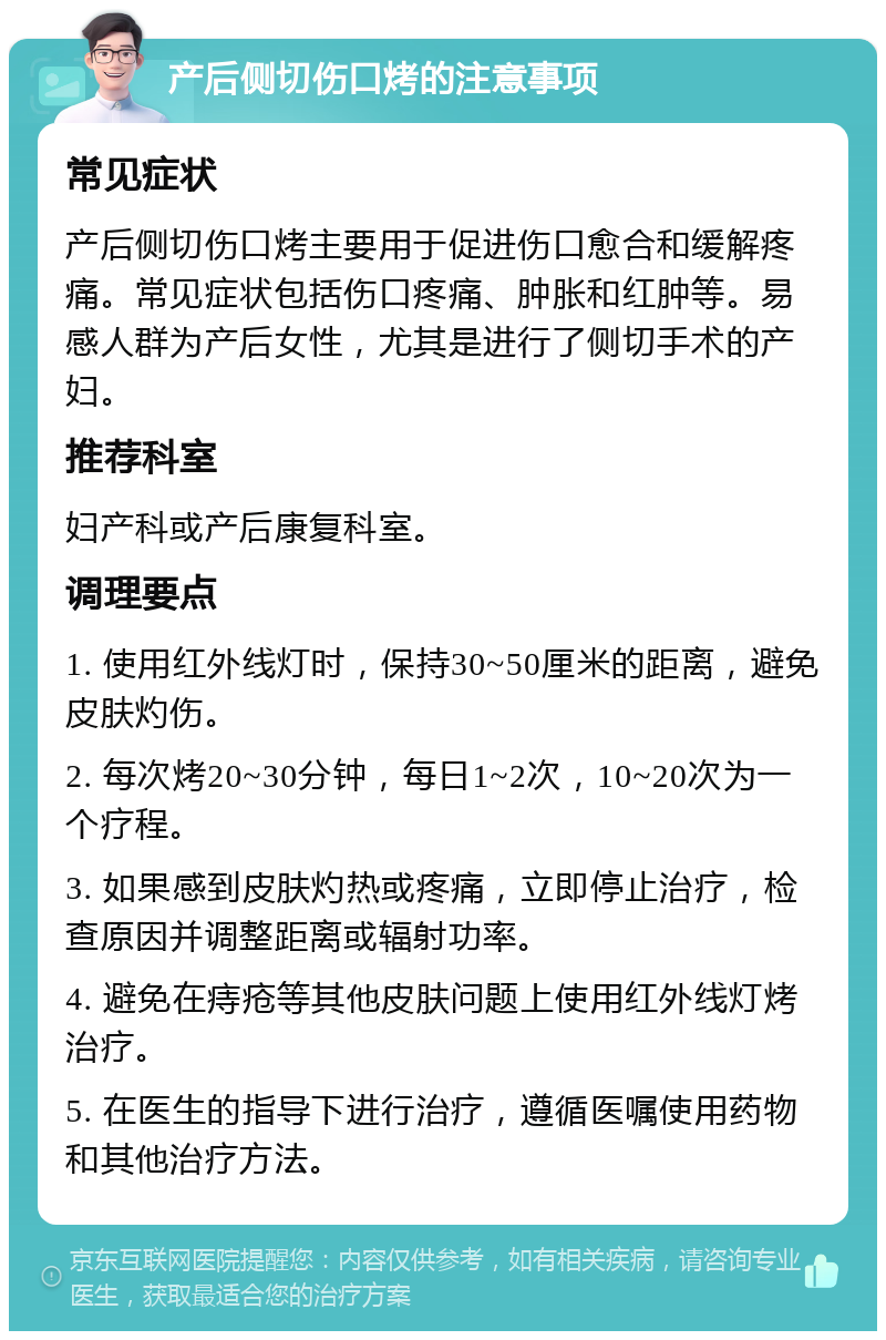 产后侧切伤口烤的注意事项 常见症状 产后侧切伤口烤主要用于促进伤口愈合和缓解疼痛。常见症状包括伤口疼痛、肿胀和红肿等。易感人群为产后女性，尤其是进行了侧切手术的产妇。 推荐科室 妇产科或产后康复科室。 调理要点 1. 使用红外线灯时，保持30~50厘米的距离，避免皮肤灼伤。 2. 每次烤20~30分钟，每日1~2次，10~20次为一个疗程。 3. 如果感到皮肤灼热或疼痛，立即停止治疗，检查原因并调整距离或辐射功率。 4. 避免在痔疮等其他皮肤问题上使用红外线灯烤治疗。 5. 在医生的指导下进行治疗，遵循医嘱使用药物和其他治疗方法。