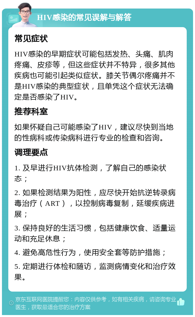 HIV感染的常见误解与解答 常见症状 HIV感染的早期症状可能包括发热、头痛、肌肉疼痛、皮疹等，但这些症状并不特异，很多其他疾病也可能引起类似症状。膝关节偶尔疼痛并不是HIV感染的典型症状，且单凭这个症状无法确定是否感染了HIV。 推荐科室 如果怀疑自己可能感染了HIV，建议尽快到当地的性病科或传染病科进行专业的检查和咨询。 调理要点 1. 及早进行HIV抗体检测，了解自己的感染状态； 2. 如果检测结果为阳性，应尽快开始抗逆转录病毒治疗（ART），以控制病毒复制，延缓疾病进展； 3. 保持良好的生活习惯，包括健康饮食、适量运动和充足休息； 4. 避免高危性行为，使用安全套等防护措施； 5. 定期进行体检和随访，监测病情变化和治疗效果。