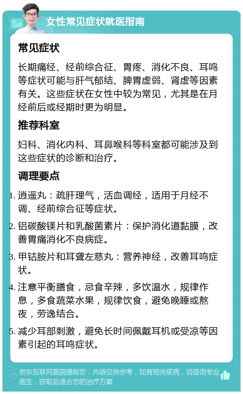 女性常见症状就医指南 常见症状 长期痛经、经前综合征、胃疼、消化不良、耳鸣等症状可能与肝气郁结、脾胃虚弱、肾虚等因素有关。这些症状在女性中较为常见，尤其是在月经前后或经期时更为明显。 推荐科室 妇科、消化内科、耳鼻喉科等科室都可能涉及到这些症状的诊断和治疗。 调理要点 逍遥丸：疏肝理气，活血调经，适用于月经不调、经前综合征等症状。 铝碳酸镁片和乳酸菌素片：保护消化道黏膜，改善胃痛消化不良病症。 甲钴胺片和耳聋左慈丸：营养神经，改善耳鸣症状。 注意平衡膳食，忌食辛辣，多饮温水，规律作息，多食蔬菜水果，规律饮食，避免晚睡或熬夜，劳逸结合。 减少耳部刺激，避免长时间佩戴耳机或受凉等因素引起的耳鸣症状。