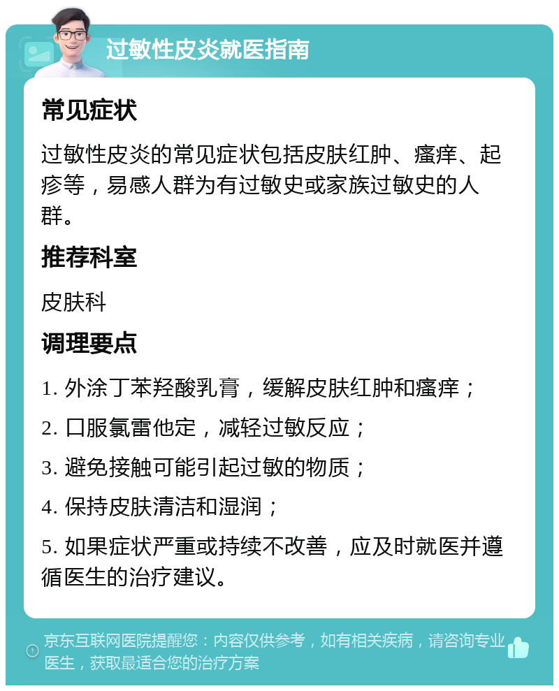 过敏性皮炎就医指南 常见症状 过敏性皮炎的常见症状包括皮肤红肿、瘙痒、起疹等，易感人群为有过敏史或家族过敏史的人群。 推荐科室 皮肤科 调理要点 1. 外涂丁苯羟酸乳膏，缓解皮肤红肿和瘙痒； 2. 口服氯雷他定，减轻过敏反应； 3. 避免接触可能引起过敏的物质； 4. 保持皮肤清洁和湿润； 5. 如果症状严重或持续不改善，应及时就医并遵循医生的治疗建议。