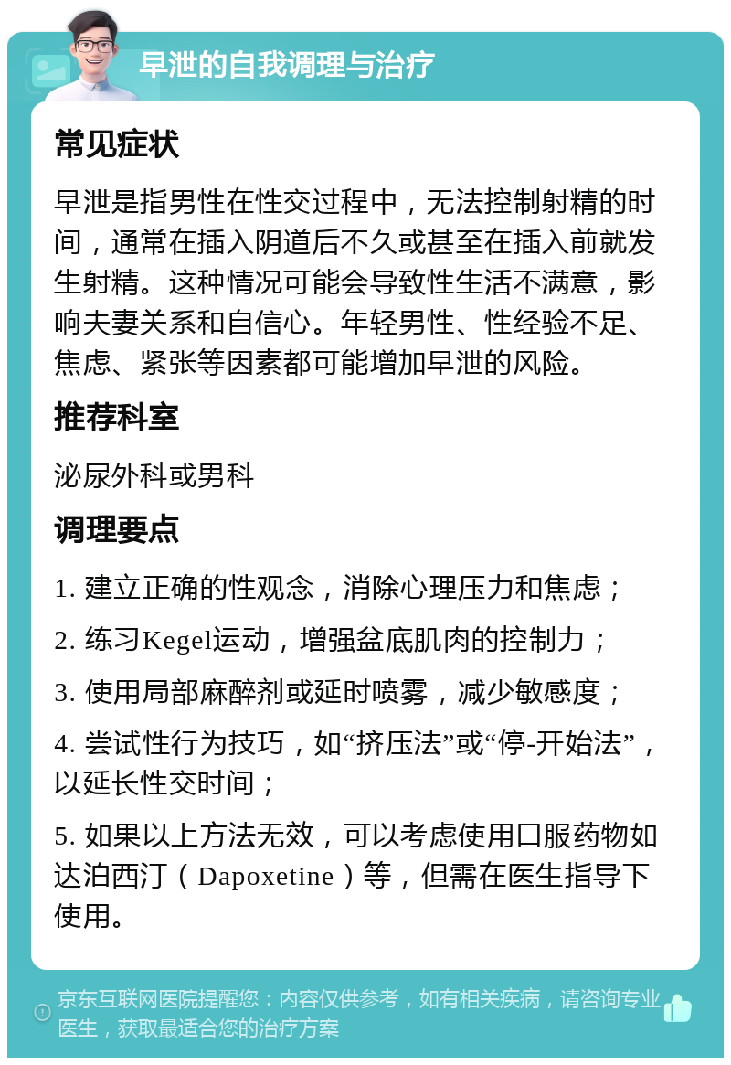 早泄的自我调理与治疗 常见症状 早泄是指男性在性交过程中，无法控制射精的时间，通常在插入阴道后不久或甚至在插入前就发生射精。这种情况可能会导致性生活不满意，影响夫妻关系和自信心。年轻男性、性经验不足、焦虑、紧张等因素都可能增加早泄的风险。 推荐科室 泌尿外科或男科 调理要点 1. 建立正确的性观念，消除心理压力和焦虑； 2. 练习Kegel运动，增强盆底肌肉的控制力； 3. 使用局部麻醉剂或延时喷雾，减少敏感度； 4. 尝试性行为技巧，如“挤压法”或“停-开始法”，以延长性交时间； 5. 如果以上方法无效，可以考虑使用口服药物如达泊西汀（Dapoxetine）等，但需在医生指导下使用。