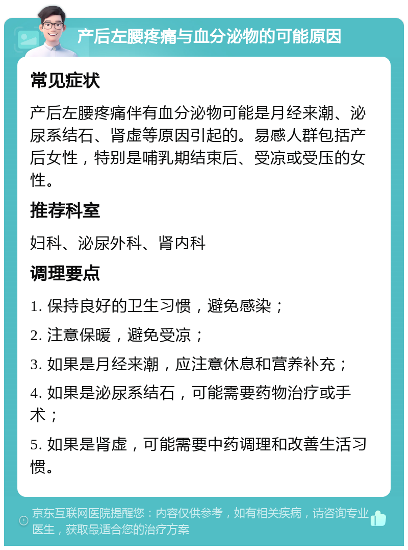 产后左腰疼痛与血分泌物的可能原因 常见症状 产后左腰疼痛伴有血分泌物可能是月经来潮、泌尿系结石、肾虚等原因引起的。易感人群包括产后女性，特别是哺乳期结束后、受凉或受压的女性。 推荐科室 妇科、泌尿外科、肾内科 调理要点 1. 保持良好的卫生习惯，避免感染； 2. 注意保暖，避免受凉； 3. 如果是月经来潮，应注意休息和营养补充； 4. 如果是泌尿系结石，可能需要药物治疗或手术； 5. 如果是肾虚，可能需要中药调理和改善生活习惯。