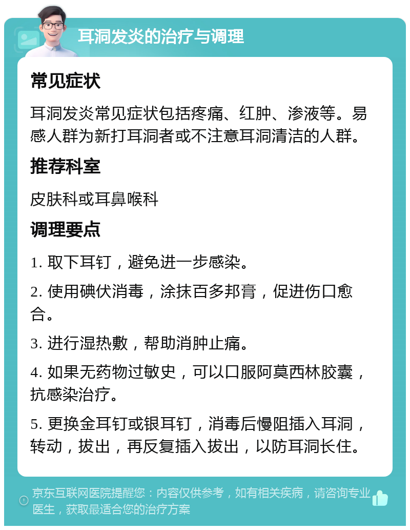 耳洞发炎的治疗与调理 常见症状 耳洞发炎常见症状包括疼痛、红肿、渗液等。易感人群为新打耳洞者或不注意耳洞清洁的人群。 推荐科室 皮肤科或耳鼻喉科 调理要点 1. 取下耳钉，避免进一步感染。 2. 使用碘伏消毒，涂抹百多邦膏，促进伤口愈合。 3. 进行湿热敷，帮助消肿止痛。 4. 如果无药物过敏史，可以口服阿莫西林胶囊，抗感染治疗。 5. 更换金耳钉或银耳钉，消毒后慢阻插入耳洞，转动，拔出，再反复插入拔出，以防耳洞长住。