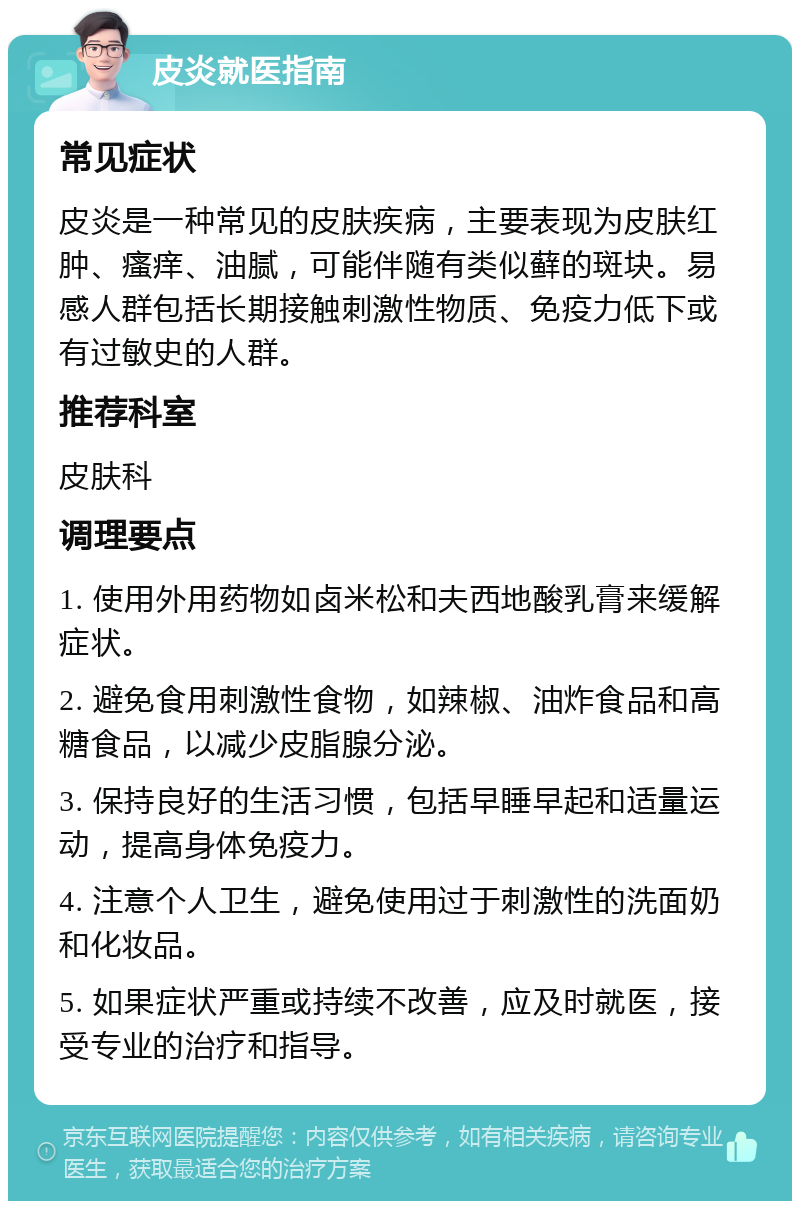 皮炎就医指南 常见症状 皮炎是一种常见的皮肤疾病，主要表现为皮肤红肿、瘙痒、油腻，可能伴随有类似藓的斑块。易感人群包括长期接触刺激性物质、免疫力低下或有过敏史的人群。 推荐科室 皮肤科 调理要点 1. 使用外用药物如卤米松和夫西地酸乳膏来缓解症状。 2. 避免食用刺激性食物，如辣椒、油炸食品和高糖食品，以减少皮脂腺分泌。 3. 保持良好的生活习惯，包括早睡早起和适量运动，提高身体免疫力。 4. 注意个人卫生，避免使用过于刺激性的洗面奶和化妆品。 5. 如果症状严重或持续不改善，应及时就医，接受专业的治疗和指导。