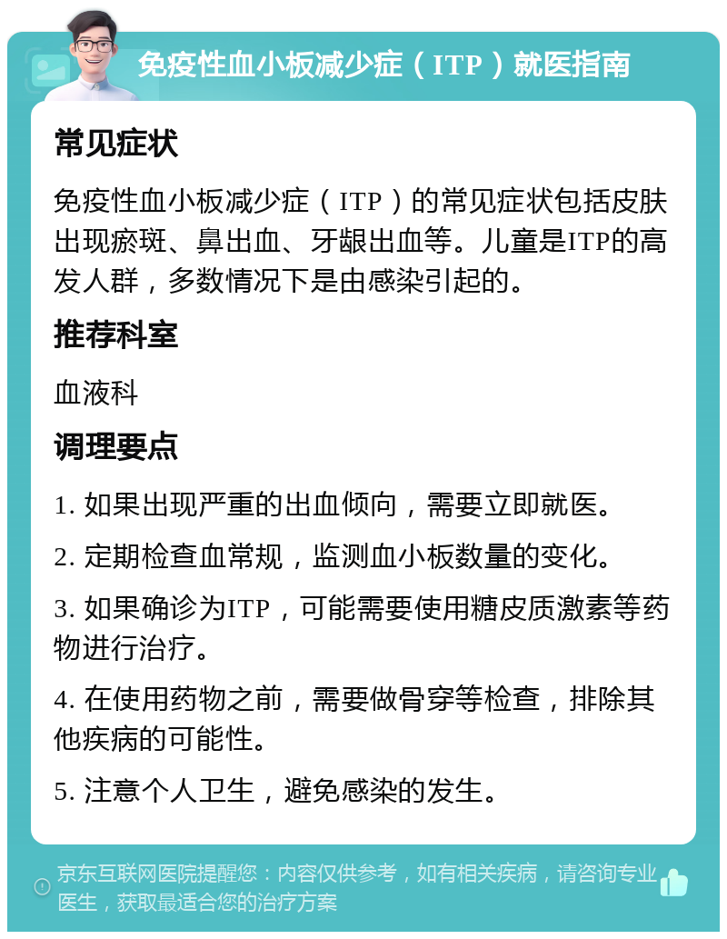 免疫性血小板减少症（ITP）就医指南 常见症状 免疫性血小板减少症（ITP）的常见症状包括皮肤出现瘀斑、鼻出血、牙龈出血等。儿童是ITP的高发人群，多数情况下是由感染引起的。 推荐科室 血液科 调理要点 1. 如果出现严重的出血倾向，需要立即就医。 2. 定期检查血常规，监测血小板数量的变化。 3. 如果确诊为ITP，可能需要使用糖皮质激素等药物进行治疗。 4. 在使用药物之前，需要做骨穿等检查，排除其他疾病的可能性。 5. 注意个人卫生，避免感染的发生。