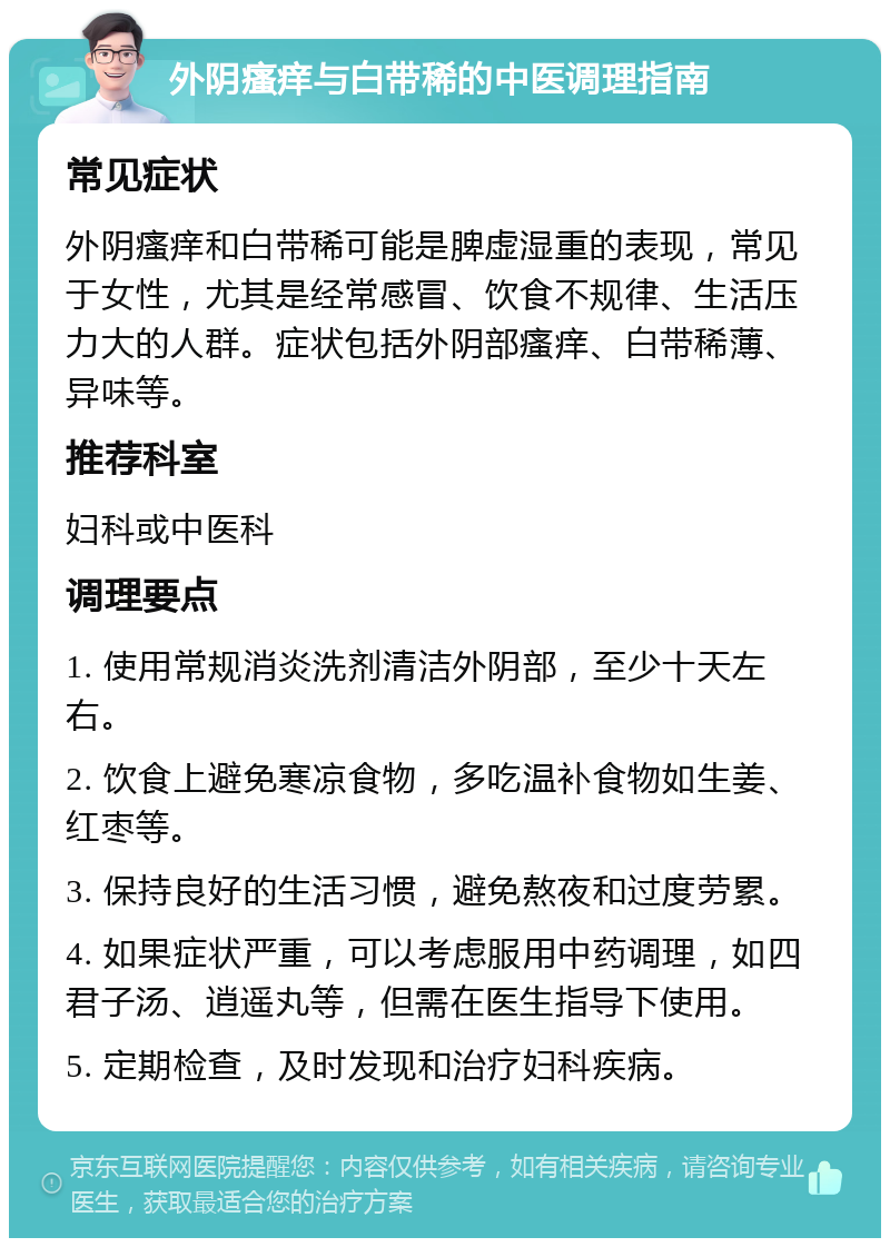 外阴瘙痒与白带稀的中医调理指南 常见症状 外阴瘙痒和白带稀可能是脾虚湿重的表现，常见于女性，尤其是经常感冒、饮食不规律、生活压力大的人群。症状包括外阴部瘙痒、白带稀薄、异味等。 推荐科室 妇科或中医科 调理要点 1. 使用常规消炎洗剂清洁外阴部，至少十天左右。 2. 饮食上避免寒凉食物，多吃温补食物如生姜、红枣等。 3. 保持良好的生活习惯，避免熬夜和过度劳累。 4. 如果症状严重，可以考虑服用中药调理，如四君子汤、逍遥丸等，但需在医生指导下使用。 5. 定期检查，及时发现和治疗妇科疾病。