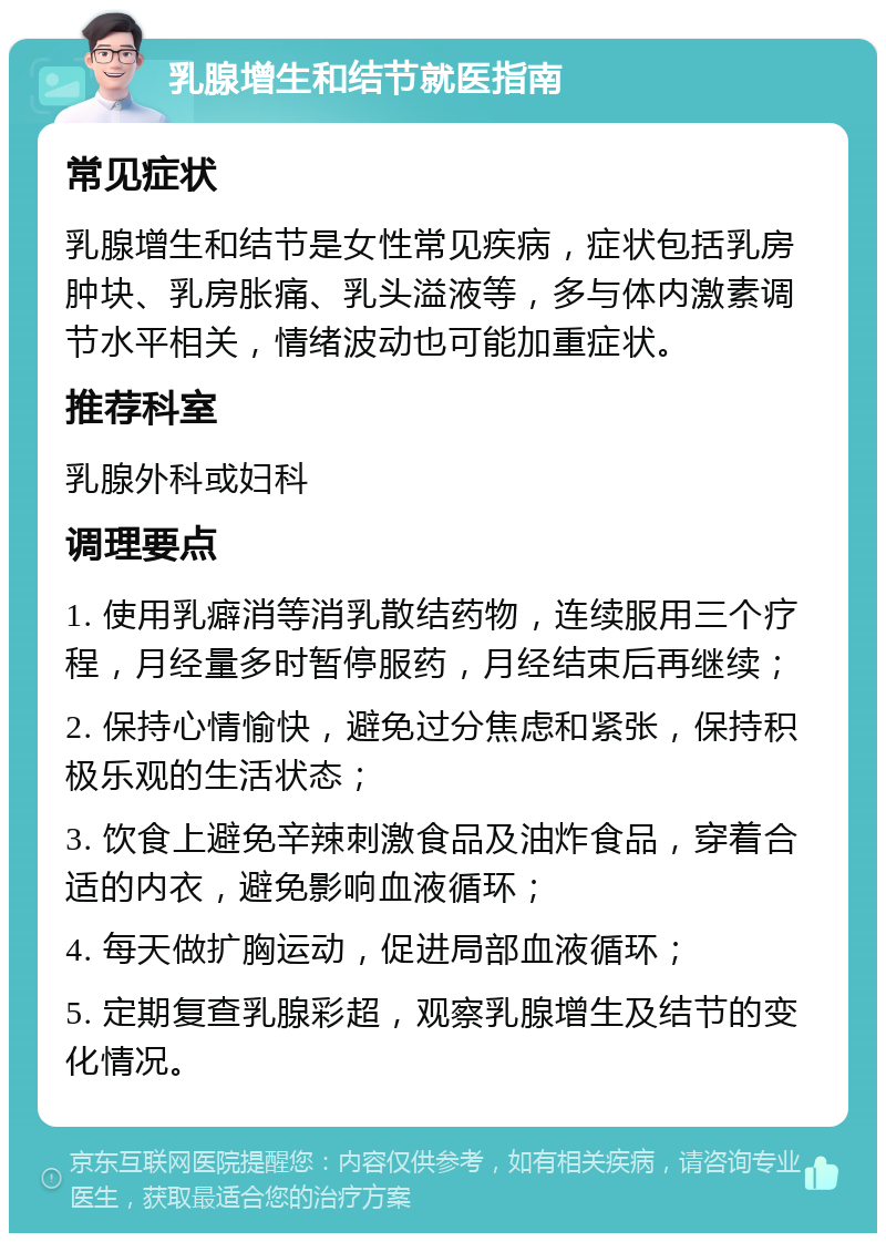 乳腺增生和结节就医指南 常见症状 乳腺增生和结节是女性常见疾病，症状包括乳房肿块、乳房胀痛、乳头溢液等，多与体内激素调节水平相关，情绪波动也可能加重症状。 推荐科室 乳腺外科或妇科 调理要点 1. 使用乳癖消等消乳散结药物，连续服用三个疗程，月经量多时暂停服药，月经结束后再继续； 2. 保持心情愉快，避免过分焦虑和紧张，保持积极乐观的生活状态； 3. 饮食上避免辛辣刺激食品及油炸食品，穿着合适的内衣，避免影响血液循环； 4. 每天做扩胸运动，促进局部血液循环； 5. 定期复查乳腺彩超，观察乳腺增生及结节的变化情况。