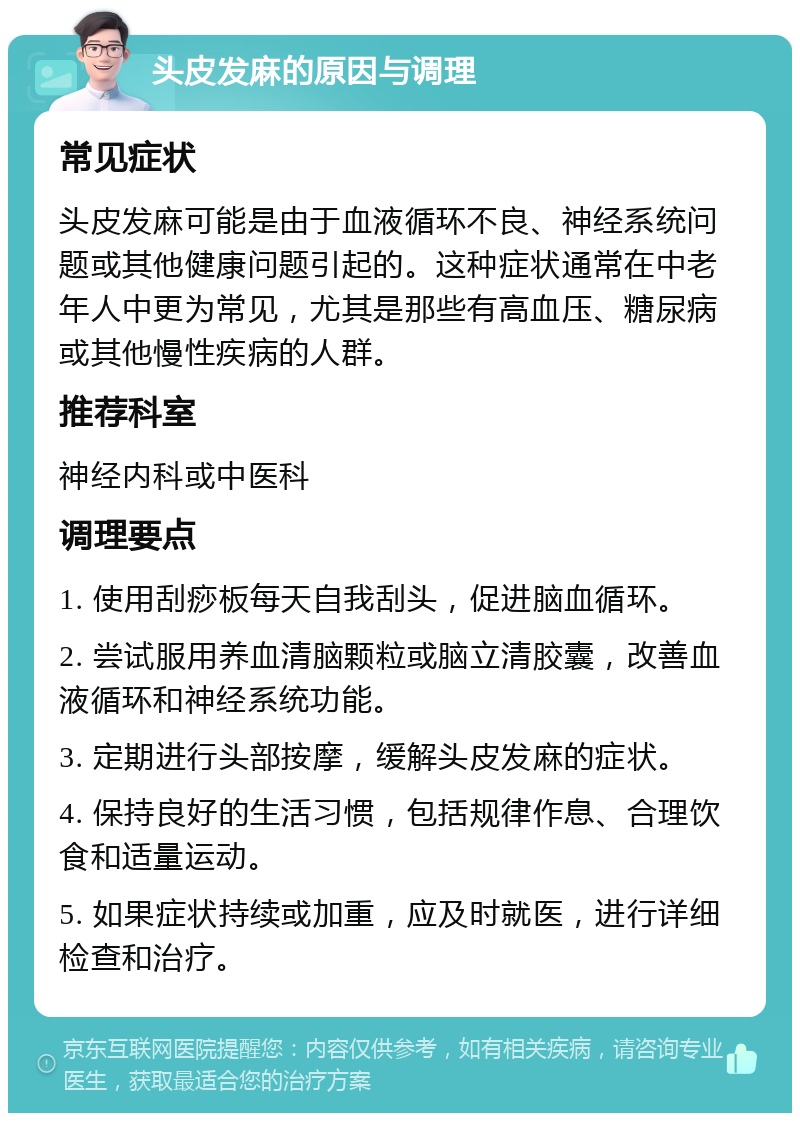 头皮发麻的原因与调理 常见症状 头皮发麻可能是由于血液循环不良、神经系统问题或其他健康问题引起的。这种症状通常在中老年人中更为常见，尤其是那些有高血压、糖尿病或其他慢性疾病的人群。 推荐科室 神经内科或中医科 调理要点 1. 使用刮痧板每天自我刮头，促进脑血循环。 2. 尝试服用养血清脑颗粒或脑立清胶囊，改善血液循环和神经系统功能。 3. 定期进行头部按摩，缓解头皮发麻的症状。 4. 保持良好的生活习惯，包括规律作息、合理饮食和适量运动。 5. 如果症状持续或加重，应及时就医，进行详细检查和治疗。