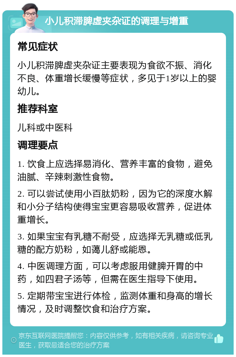 小儿积滞脾虚夹杂证的调理与增重 常见症状 小儿积滞脾虚夹杂证主要表现为食欲不振、消化不良、体重增长缓慢等症状，多见于1岁以上的婴幼儿。 推荐科室 儿科或中医科 调理要点 1. 饮食上应选择易消化、营养丰富的食物，避免油腻、辛辣刺激性食物。 2. 可以尝试使用小百肽奶粉，因为它的深度水解和小分子结构使得宝宝更容易吸收营养，促进体重增长。 3. 如果宝宝有乳糖不耐受，应选择无乳糖或低乳糖的配方奶粉，如蔼儿舒或能恩。 4. 中医调理方面，可以考虑服用健脾开胃的中药，如四君子汤等，但需在医生指导下使用。 5. 定期带宝宝进行体检，监测体重和身高的增长情况，及时调整饮食和治疗方案。