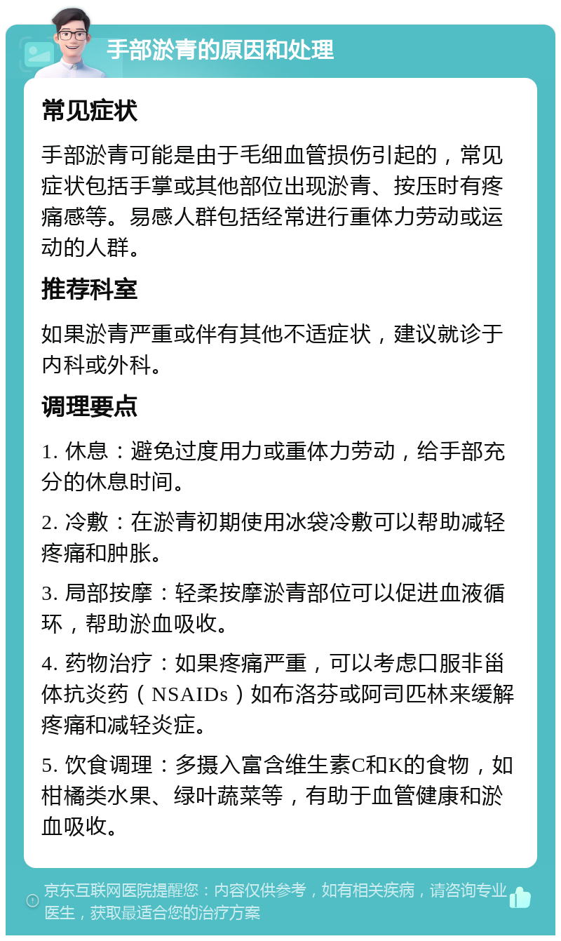 手部淤青的原因和处理 常见症状 手部淤青可能是由于毛细血管损伤引起的，常见症状包括手掌或其他部位出现淤青、按压时有疼痛感等。易感人群包括经常进行重体力劳动或运动的人群。 推荐科室 如果淤青严重或伴有其他不适症状，建议就诊于内科或外科。 调理要点 1. 休息：避免过度用力或重体力劳动，给手部充分的休息时间。 2. 冷敷：在淤青初期使用冰袋冷敷可以帮助减轻疼痛和肿胀。 3. 局部按摩：轻柔按摩淤青部位可以促进血液循环，帮助淤血吸收。 4. 药物治疗：如果疼痛严重，可以考虑口服非甾体抗炎药（NSAIDs）如布洛芬或阿司匹林来缓解疼痛和减轻炎症。 5. 饮食调理：多摄入富含维生素C和K的食物，如柑橘类水果、绿叶蔬菜等，有助于血管健康和淤血吸收。