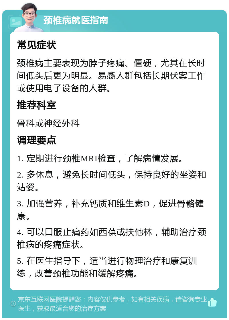 颈椎病就医指南 常见症状 颈椎病主要表现为脖子疼痛、僵硬，尤其在长时间低头后更为明显。易感人群包括长期伏案工作或使用电子设备的人群。 推荐科室 骨科或神经外科 调理要点 1. 定期进行颈椎MRI检查，了解病情发展。 2. 多休息，避免长时间低头，保持良好的坐姿和站姿。 3. 加强营养，补充钙质和维生素D，促进骨骼健康。 4. 可以口服止痛药如西葆或扶他林，辅助治疗颈椎病的疼痛症状。 5. 在医生指导下，适当进行物理治疗和康复训练，改善颈椎功能和缓解疼痛。