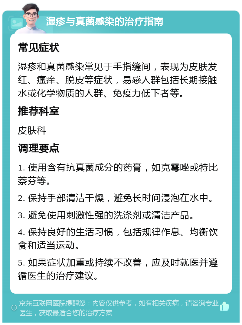 湿疹与真菌感染的治疗指南 常见症状 湿疹和真菌感染常见于手指缝间，表现为皮肤发红、瘙痒、脱皮等症状，易感人群包括长期接触水或化学物质的人群、免疫力低下者等。 推荐科室 皮肤科 调理要点 1. 使用含有抗真菌成分的药膏，如克霉唑或特比萘芬等。 2. 保持手部清洁干燥，避免长时间浸泡在水中。 3. 避免使用刺激性强的洗涤剂或清洁产品。 4. 保持良好的生活习惯，包括规律作息、均衡饮食和适当运动。 5. 如果症状加重或持续不改善，应及时就医并遵循医生的治疗建议。