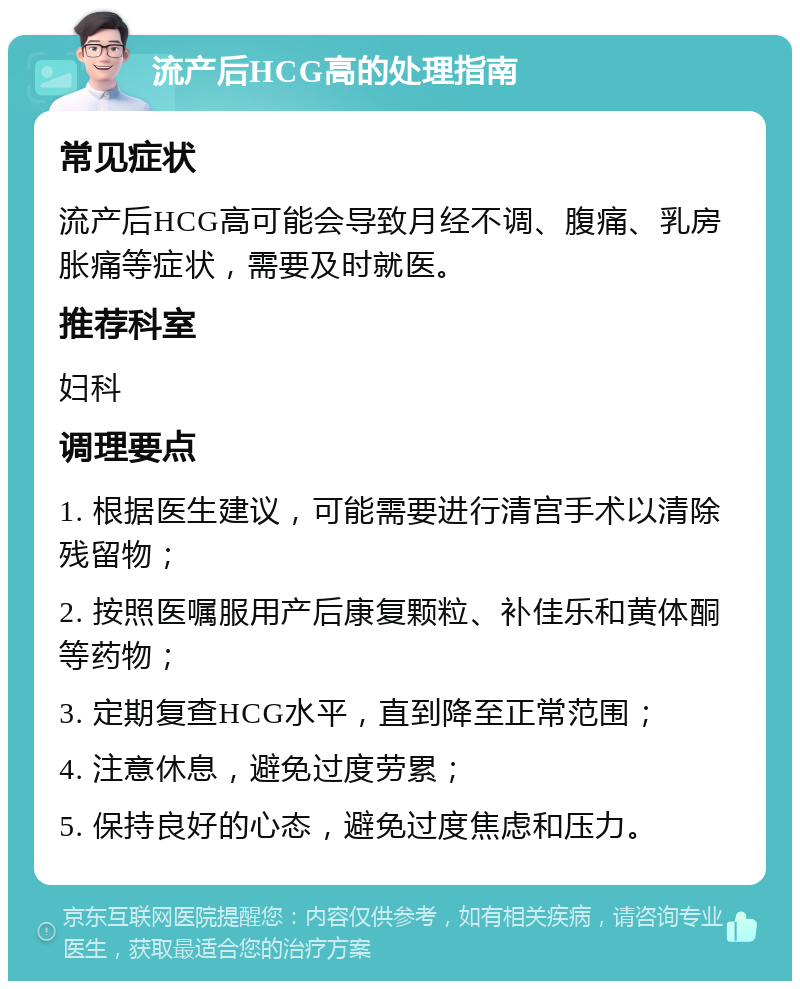 流产后HCG高的处理指南 常见症状 流产后HCG高可能会导致月经不调、腹痛、乳房胀痛等症状，需要及时就医。 推荐科室 妇科 调理要点 1. 根据医生建议，可能需要进行清宫手术以清除残留物； 2. 按照医嘱服用产后康复颗粒、补佳乐和黄体酮等药物； 3. 定期复查HCG水平，直到降至正常范围； 4. 注意休息，避免过度劳累； 5. 保持良好的心态，避免过度焦虑和压力。