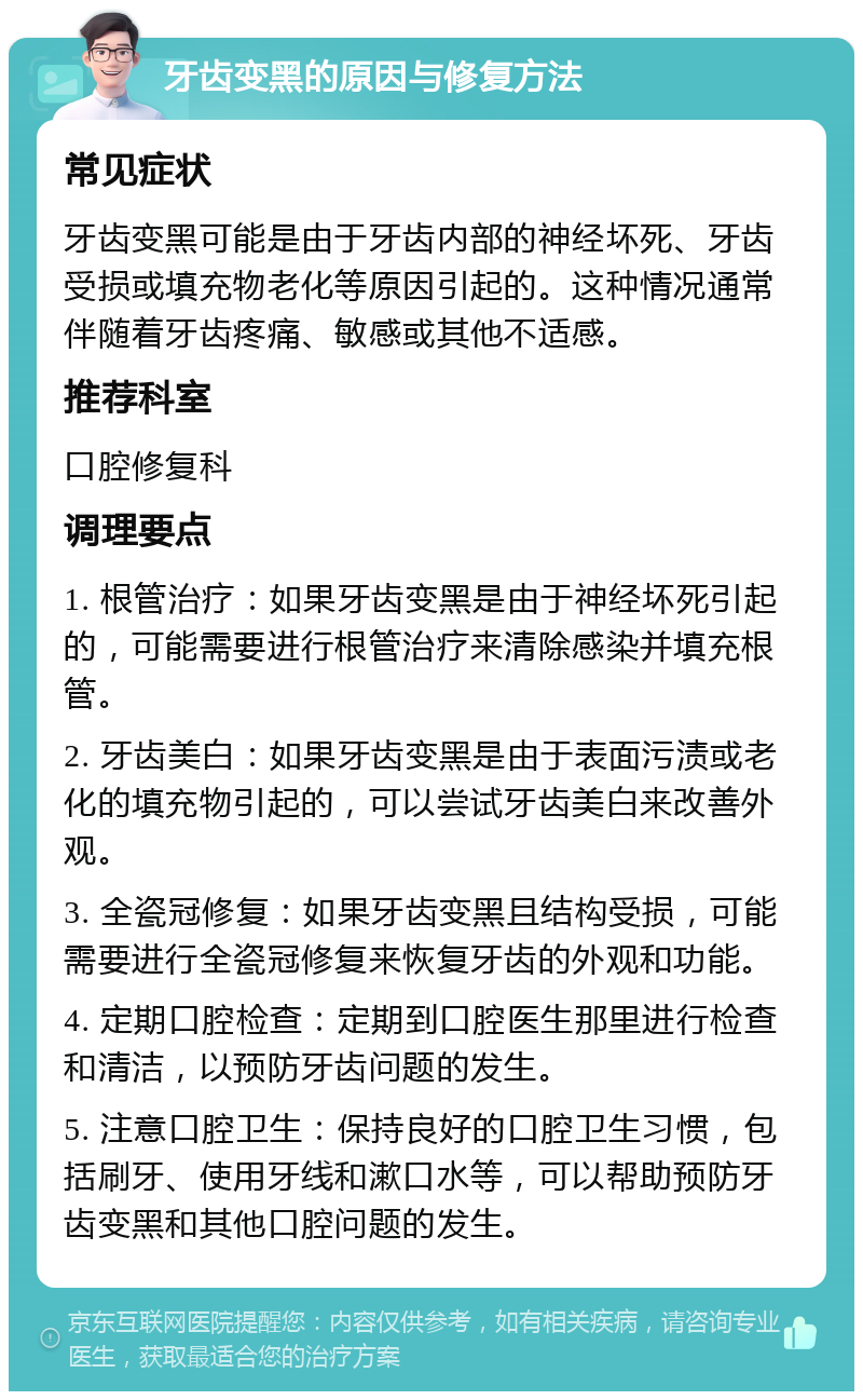 牙齿变黑的原因与修复方法 常见症状 牙齿变黑可能是由于牙齿内部的神经坏死、牙齿受损或填充物老化等原因引起的。这种情况通常伴随着牙齿疼痛、敏感或其他不适感。 推荐科室 口腔修复科 调理要点 1. 根管治疗：如果牙齿变黑是由于神经坏死引起的，可能需要进行根管治疗来清除感染并填充根管。 2. 牙齿美白：如果牙齿变黑是由于表面污渍或老化的填充物引起的，可以尝试牙齿美白来改善外观。 3. 全瓷冠修复：如果牙齿变黑且结构受损，可能需要进行全瓷冠修复来恢复牙齿的外观和功能。 4. 定期口腔检查：定期到口腔医生那里进行检查和清洁，以预防牙齿问题的发生。 5. 注意口腔卫生：保持良好的口腔卫生习惯，包括刷牙、使用牙线和漱口水等，可以帮助预防牙齿变黑和其他口腔问题的发生。