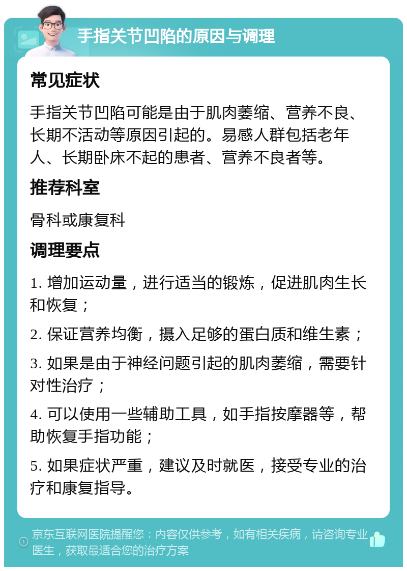 手指关节凹陷的原因与调理 常见症状 手指关节凹陷可能是由于肌肉萎缩、营养不良、长期不活动等原因引起的。易感人群包括老年人、长期卧床不起的患者、营养不良者等。 推荐科室 骨科或康复科 调理要点 1. 增加运动量，进行适当的锻炼，促进肌肉生长和恢复； 2. 保证营养均衡，摄入足够的蛋白质和维生素； 3. 如果是由于神经问题引起的肌肉萎缩，需要针对性治疗； 4. 可以使用一些辅助工具，如手指按摩器等，帮助恢复手指功能； 5. 如果症状严重，建议及时就医，接受专业的治疗和康复指导。