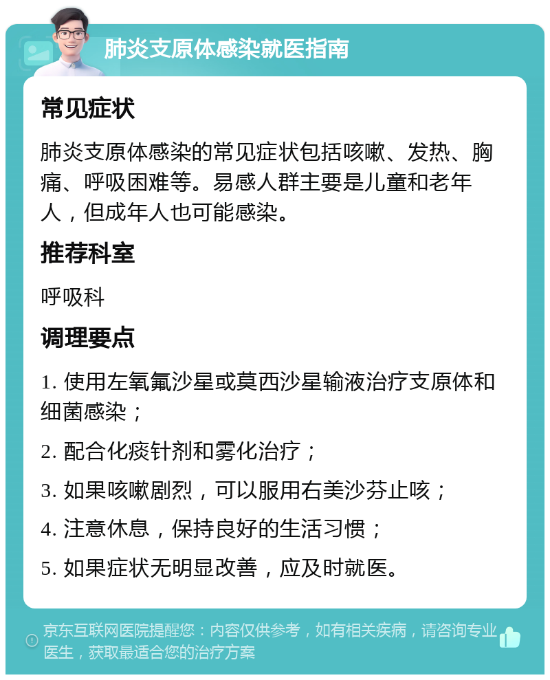 肺炎支原体感染就医指南 常见症状 肺炎支原体感染的常见症状包括咳嗽、发热、胸痛、呼吸困难等。易感人群主要是儿童和老年人，但成年人也可能感染。 推荐科室 呼吸科 调理要点 1. 使用左氧氟沙星或莫西沙星输液治疗支原体和细菌感染； 2. 配合化痰针剂和雾化治疗； 3. 如果咳嗽剧烈，可以服用右美沙芬止咳； 4. 注意休息，保持良好的生活习惯； 5. 如果症状无明显改善，应及时就医。