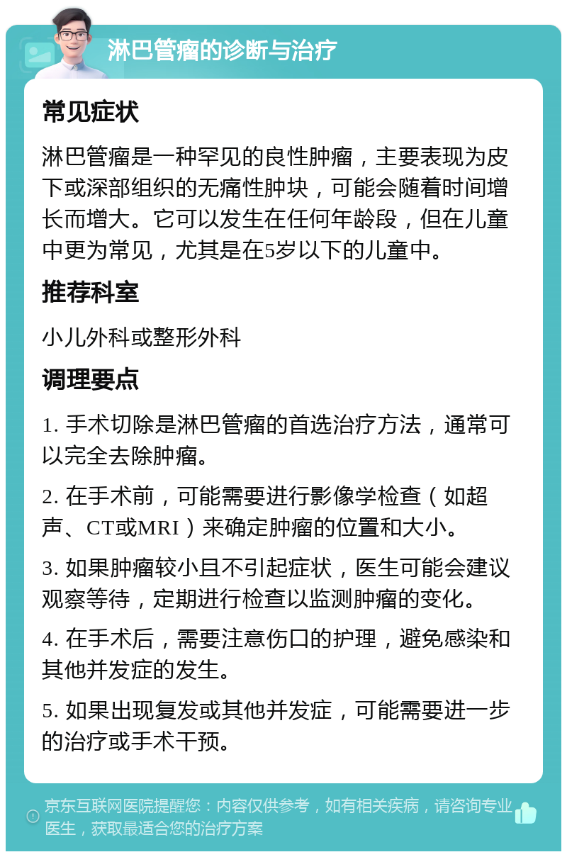 淋巴管瘤的诊断与治疗 常见症状 淋巴管瘤是一种罕见的良性肿瘤，主要表现为皮下或深部组织的无痛性肿块，可能会随着时间增长而增大。它可以发生在任何年龄段，但在儿童中更为常见，尤其是在5岁以下的儿童中。 推荐科室 小儿外科或整形外科 调理要点 1. 手术切除是淋巴管瘤的首选治疗方法，通常可以完全去除肿瘤。 2. 在手术前，可能需要进行影像学检查（如超声、CT或MRI）来确定肿瘤的位置和大小。 3. 如果肿瘤较小且不引起症状，医生可能会建议观察等待，定期进行检查以监测肿瘤的变化。 4. 在手术后，需要注意伤口的护理，避免感染和其他并发症的发生。 5. 如果出现复发或其他并发症，可能需要进一步的治疗或手术干预。