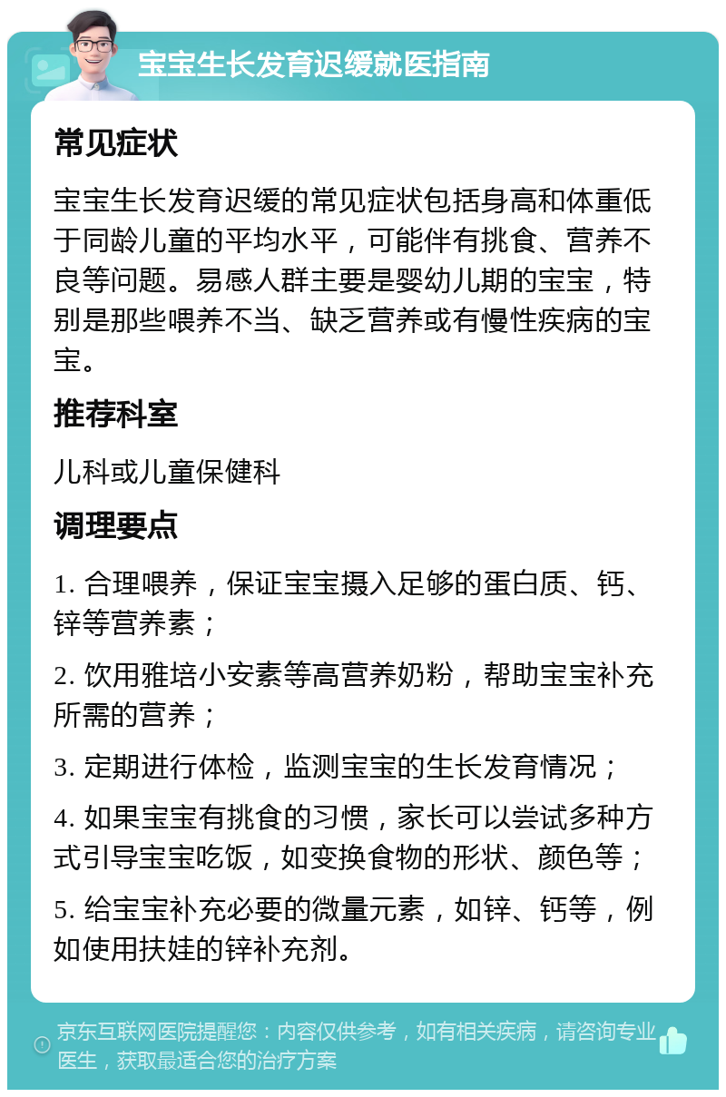 宝宝生长发育迟缓就医指南 常见症状 宝宝生长发育迟缓的常见症状包括身高和体重低于同龄儿童的平均水平，可能伴有挑食、营养不良等问题。易感人群主要是婴幼儿期的宝宝，特别是那些喂养不当、缺乏营养或有慢性疾病的宝宝。 推荐科室 儿科或儿童保健科 调理要点 1. 合理喂养，保证宝宝摄入足够的蛋白质、钙、锌等营养素； 2. 饮用雅培小安素等高营养奶粉，帮助宝宝补充所需的营养； 3. 定期进行体检，监测宝宝的生长发育情况； 4. 如果宝宝有挑食的习惯，家长可以尝试多种方式引导宝宝吃饭，如变换食物的形状、颜色等； 5. 给宝宝补充必要的微量元素，如锌、钙等，例如使用扶娃的锌补充剂。