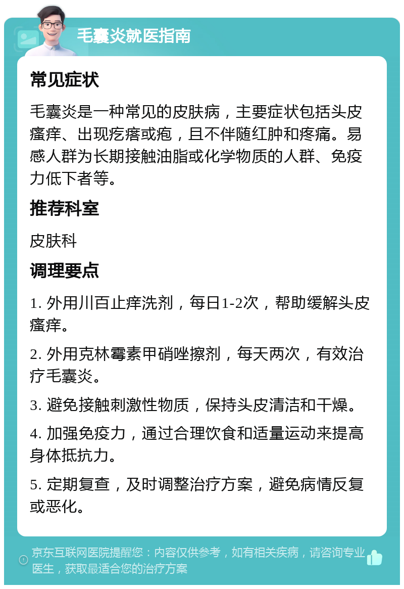 毛囊炎就医指南 常见症状 毛囊炎是一种常见的皮肤病，主要症状包括头皮瘙痒、出现疙瘩或疱，且不伴随红肿和疼痛。易感人群为长期接触油脂或化学物质的人群、免疫力低下者等。 推荐科室 皮肤科 调理要点 1. 外用川百止痒洗剂，每日1-2次，帮助缓解头皮瘙痒。 2. 外用克林霉素甲硝唑擦剂，每天两次，有效治疗毛囊炎。 3. 避免接触刺激性物质，保持头皮清洁和干燥。 4. 加强免疫力，通过合理饮食和适量运动来提高身体抵抗力。 5. 定期复查，及时调整治疗方案，避免病情反复或恶化。