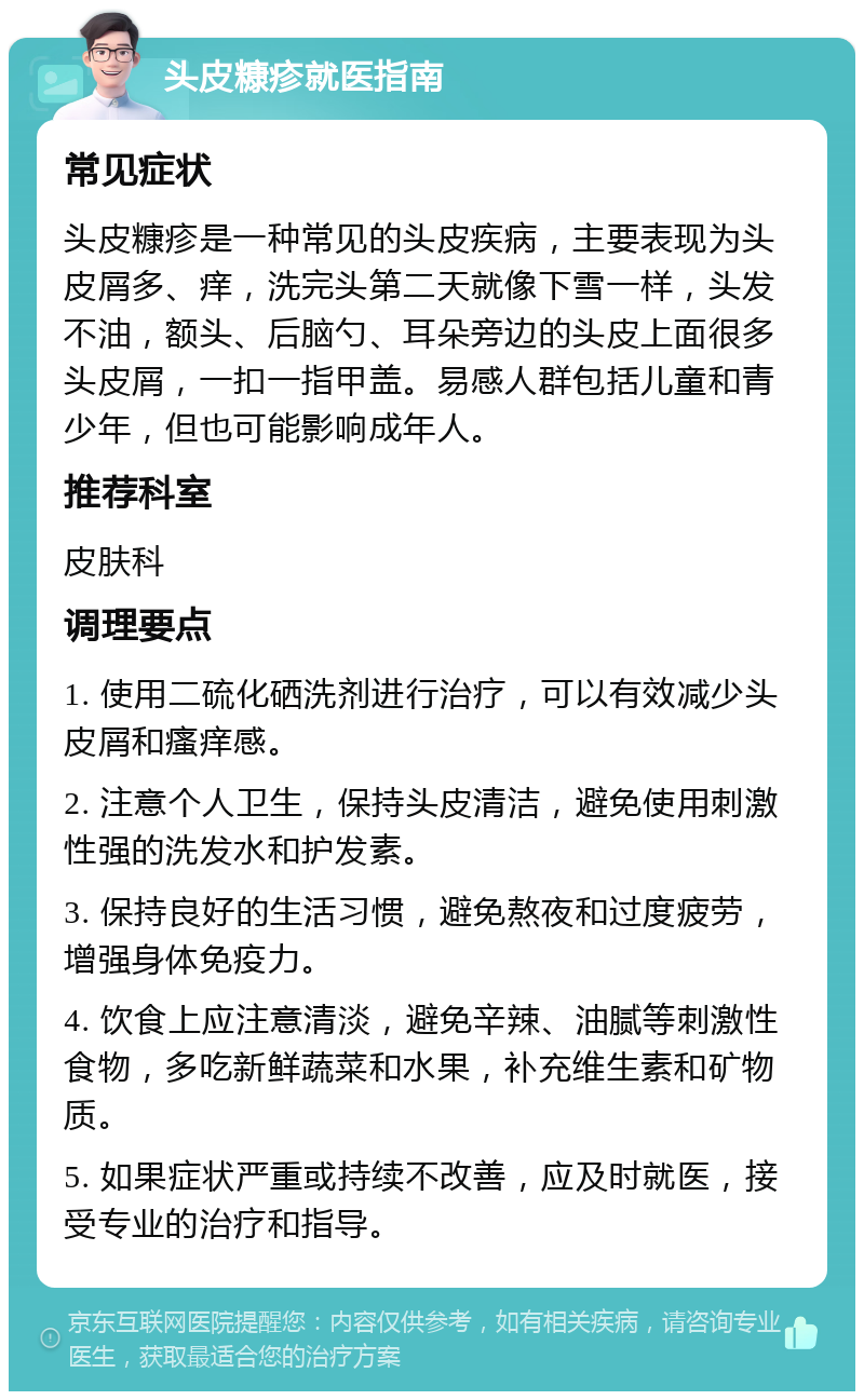 头皮糠疹就医指南 常见症状 头皮糠疹是一种常见的头皮疾病，主要表现为头皮屑多、痒，洗完头第二天就像下雪一样，头发不油，额头、后脑勺、耳朵旁边的头皮上面很多头皮屑，一扣一指甲盖。易感人群包括儿童和青少年，但也可能影响成年人。 推荐科室 皮肤科 调理要点 1. 使用二硫化硒洗剂进行治疗，可以有效减少头皮屑和瘙痒感。 2. 注意个人卫生，保持头皮清洁，避免使用刺激性强的洗发水和护发素。 3. 保持良好的生活习惯，避免熬夜和过度疲劳，增强身体免疫力。 4. 饮食上应注意清淡，避免辛辣、油腻等刺激性食物，多吃新鲜蔬菜和水果，补充维生素和矿物质。 5. 如果症状严重或持续不改善，应及时就医，接受专业的治疗和指导。