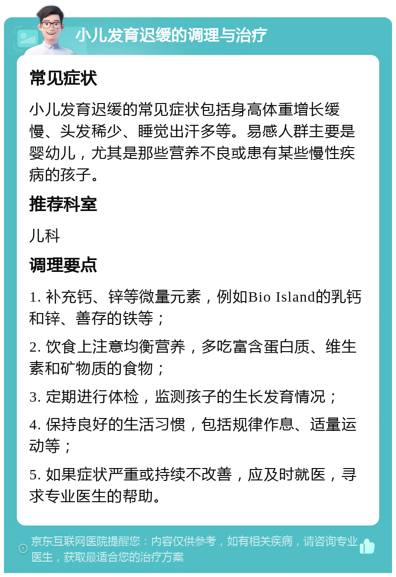 小儿发育迟缓的调理与治疗 常见症状 小儿发育迟缓的常见症状包括身高体重增长缓慢、头发稀少、睡觉出汗多等。易感人群主要是婴幼儿，尤其是那些营养不良或患有某些慢性疾病的孩子。 推荐科室 儿科 调理要点 1. 补充钙、锌等微量元素，例如Bio Island的乳钙和锌、善存的铁等； 2. 饮食上注意均衡营养，多吃富含蛋白质、维生素和矿物质的食物； 3. 定期进行体检，监测孩子的生长发育情况； 4. 保持良好的生活习惯，包括规律作息、适量运动等； 5. 如果症状严重或持续不改善，应及时就医，寻求专业医生的帮助。