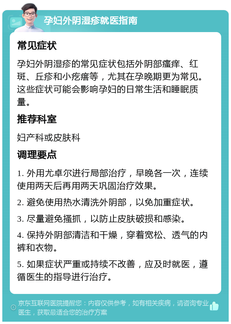 孕妇外阴湿疹就医指南 常见症状 孕妇外阴湿疹的常见症状包括外阴部瘙痒、红斑、丘疹和小疙瘩等，尤其在孕晚期更为常见。这些症状可能会影响孕妇的日常生活和睡眠质量。 推荐科室 妇产科或皮肤科 调理要点 1. 外用尤卓尔进行局部治疗，早晚各一次，连续使用两天后再用两天巩固治疗效果。 2. 避免使用热水清洗外阴部，以免加重症状。 3. 尽量避免搔抓，以防止皮肤破损和感染。 4. 保持外阴部清洁和干燥，穿着宽松、透气的内裤和衣物。 5. 如果症状严重或持续不改善，应及时就医，遵循医生的指导进行治疗。