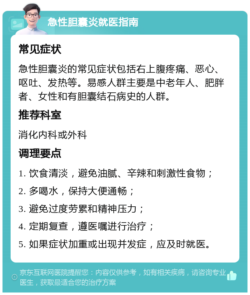 急性胆囊炎就医指南 常见症状 急性胆囊炎的常见症状包括右上腹疼痛、恶心、呕吐、发热等。易感人群主要是中老年人、肥胖者、女性和有胆囊结石病史的人群。 推荐科室 消化内科或外科 调理要点 1. 饮食清淡，避免油腻、辛辣和刺激性食物； 2. 多喝水，保持大便通畅； 3. 避免过度劳累和精神压力； 4. 定期复查，遵医嘱进行治疗； 5. 如果症状加重或出现并发症，应及时就医。