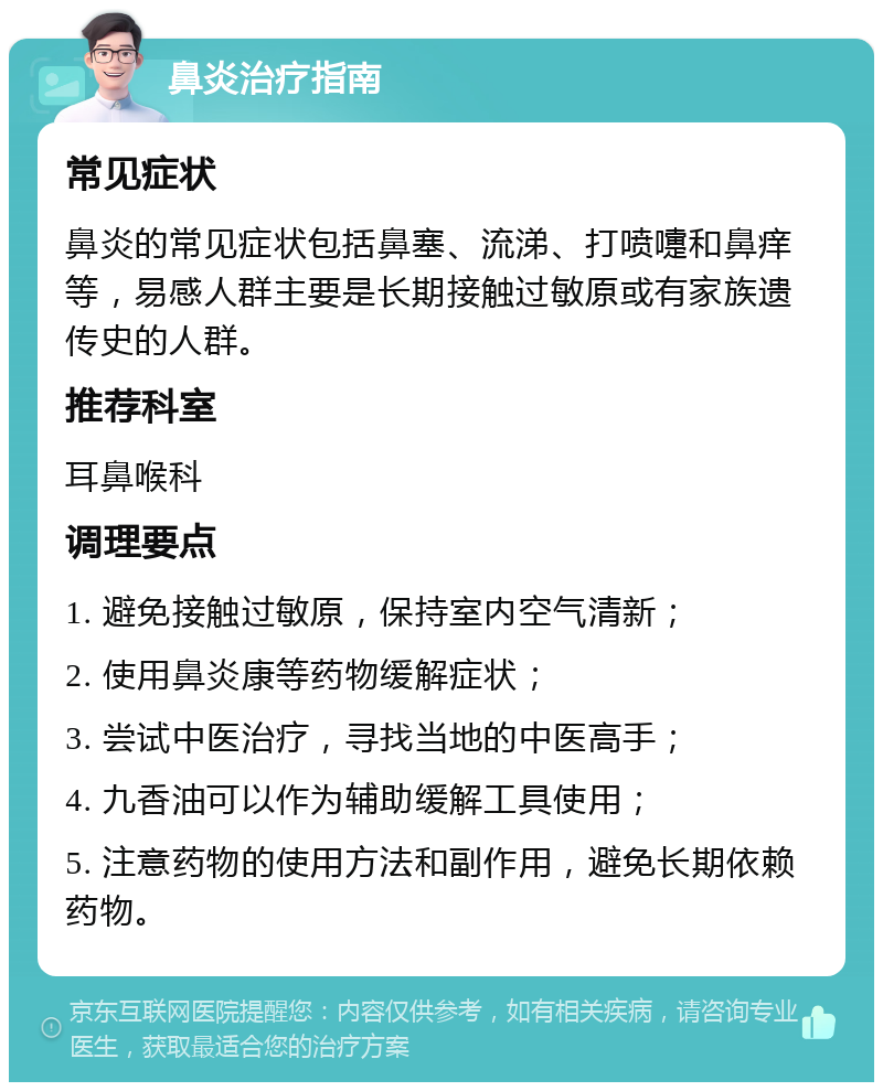 鼻炎治疗指南 常见症状 鼻炎的常见症状包括鼻塞、流涕、打喷嚏和鼻痒等，易感人群主要是长期接触过敏原或有家族遗传史的人群。 推荐科室 耳鼻喉科 调理要点 1. 避免接触过敏原，保持室内空气清新； 2. 使用鼻炎康等药物缓解症状； 3. 尝试中医治疗，寻找当地的中医高手； 4. 九香油可以作为辅助缓解工具使用； 5. 注意药物的使用方法和副作用，避免长期依赖药物。