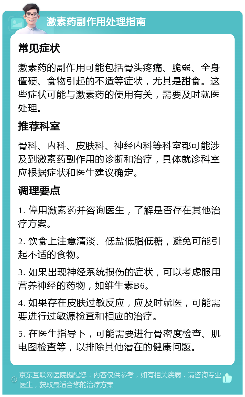 激素药副作用处理指南 常见症状 激素药的副作用可能包括骨头疼痛、脆弱、全身僵硬、食物引起的不适等症状，尤其是甜食。这些症状可能与激素药的使用有关，需要及时就医处理。 推荐科室 骨科、内科、皮肤科、神经内科等科室都可能涉及到激素药副作用的诊断和治疗，具体就诊科室应根据症状和医生建议确定。 调理要点 1. 停用激素药并咨询医生，了解是否存在其他治疗方案。 2. 饮食上注意清淡、低盐低脂低糖，避免可能引起不适的食物。 3. 如果出现神经系统损伤的症状，可以考虑服用营养神经的药物，如维生素B6。 4. 如果存在皮肤过敏反应，应及时就医，可能需要进行过敏源检查和相应的治疗。 5. 在医生指导下，可能需要进行骨密度检查、肌电图检查等，以排除其他潜在的健康问题。