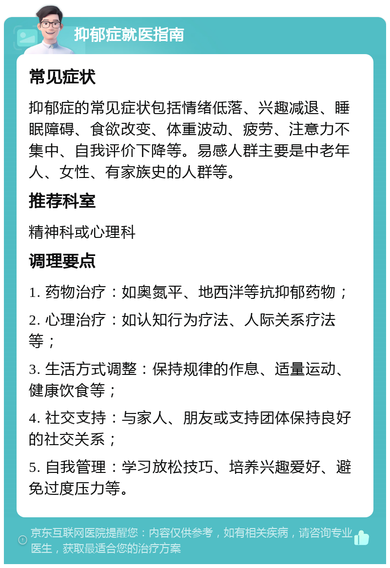 抑郁症就医指南 常见症状 抑郁症的常见症状包括情绪低落、兴趣减退、睡眠障碍、食欲改变、体重波动、疲劳、注意力不集中、自我评价下降等。易感人群主要是中老年人、女性、有家族史的人群等。 推荐科室 精神科或心理科 调理要点 1. 药物治疗：如奥氮平、地西泮等抗抑郁药物； 2. 心理治疗：如认知行为疗法、人际关系疗法等； 3. 生活方式调整：保持规律的作息、适量运动、健康饮食等； 4. 社交支持：与家人、朋友或支持团体保持良好的社交关系； 5. 自我管理：学习放松技巧、培养兴趣爱好、避免过度压力等。