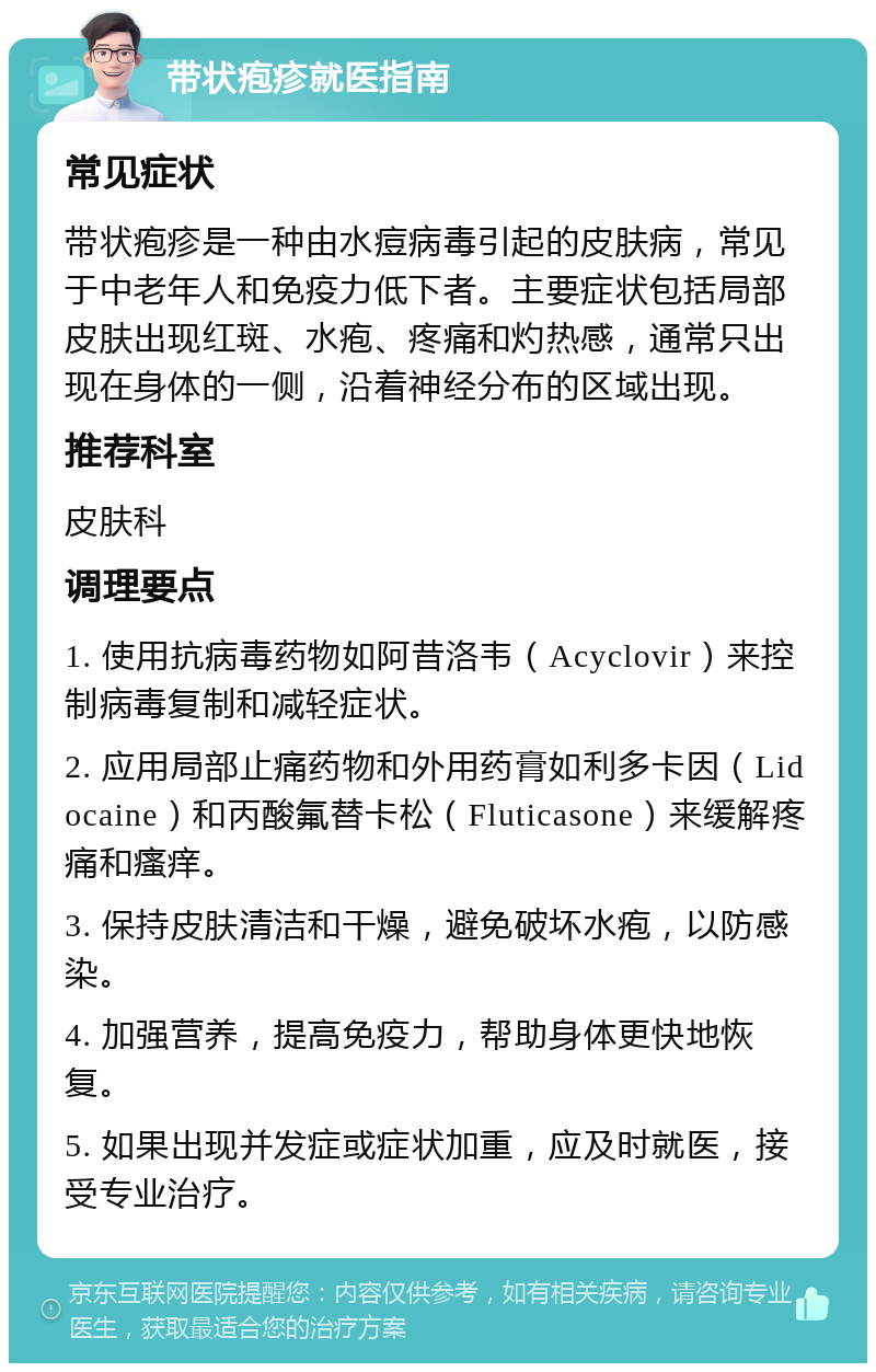 带状疱疹就医指南 常见症状 带状疱疹是一种由水痘病毒引起的皮肤病，常见于中老年人和免疫力低下者。主要症状包括局部皮肤出现红斑、水疱、疼痛和灼热感，通常只出现在身体的一侧，沿着神经分布的区域出现。 推荐科室 皮肤科 调理要点 1. 使用抗病毒药物如阿昔洛韦（Acyclovir）来控制病毒复制和减轻症状。 2. 应用局部止痛药物和外用药膏如利多卡因（Lidocaine）和丙酸氟替卡松（Fluticasone）来缓解疼痛和瘙痒。 3. 保持皮肤清洁和干燥，避免破坏水疱，以防感染。 4. 加强营养，提高免疫力，帮助身体更快地恢复。 5. 如果出现并发症或症状加重，应及时就医，接受专业治疗。