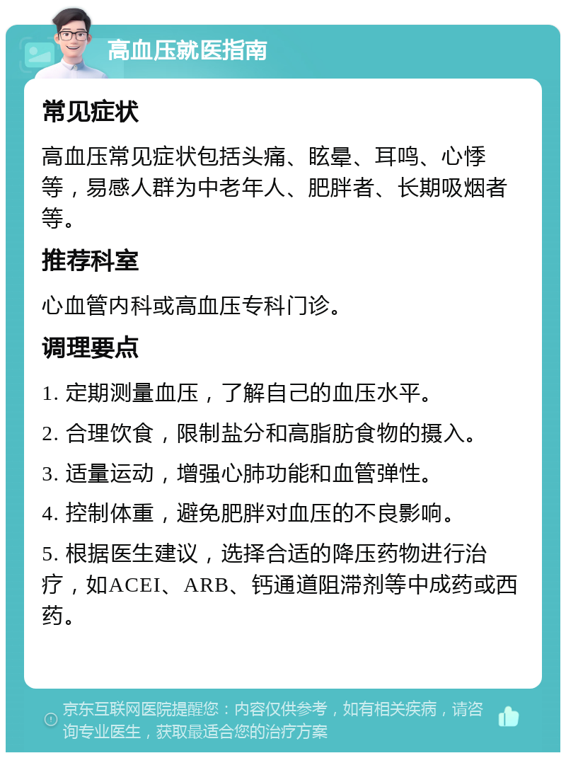 高血压就医指南 常见症状 高血压常见症状包括头痛、眩晕、耳鸣、心悸等，易感人群为中老年人、肥胖者、长期吸烟者等。 推荐科室 心血管内科或高血压专科门诊。 调理要点 1. 定期测量血压，了解自己的血压水平。 2. 合理饮食，限制盐分和高脂肪食物的摄入。 3. 适量运动，增强心肺功能和血管弹性。 4. 控制体重，避免肥胖对血压的不良影响。 5. 根据医生建议，选择合适的降压药物进行治疗，如ACEI、ARB、钙通道阻滞剂等中成药或西药。