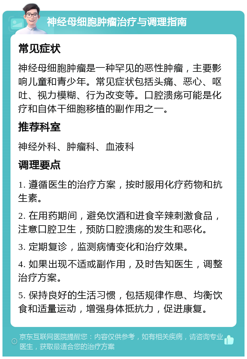 神经母细胞肿瘤治疗与调理指南 常见症状 神经母细胞肿瘤是一种罕见的恶性肿瘤，主要影响儿童和青少年。常见症状包括头痛、恶心、呕吐、视力模糊、行为改变等。口腔溃疡可能是化疗和自体干细胞移植的副作用之一。 推荐科室 神经外科、肿瘤科、血液科 调理要点 1. 遵循医生的治疗方案，按时服用化疗药物和抗生素。 2. 在用药期间，避免饮酒和进食辛辣刺激食品，注意口腔卫生，预防口腔溃疡的发生和恶化。 3. 定期复诊，监测病情变化和治疗效果。 4. 如果出现不适或副作用，及时告知医生，调整治疗方案。 5. 保持良好的生活习惯，包括规律作息、均衡饮食和适量运动，增强身体抵抗力，促进康复。