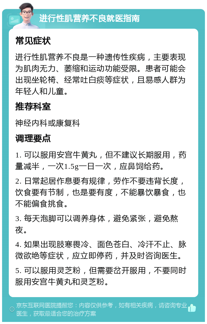 进行性肌营养不良就医指南 常见症状 进行性肌营养不良是一种遗传性疾病，主要表现为肌肉无力、萎缩和运动功能受限。患者可能会出现坐轮椅、经常吐白痰等症状，且易感人群为年轻人和儿童。 推荐科室 神经内科或康复科 调理要点 1. 可以服用安宫牛黄丸，但不建议长期服用，药量减半，一次1.5g一日一次，应鼻饲给药。 2. 日常起居作息要有规律，劳作不要违背长度，饮食要有节制，也是要有度，不能暴饮暴食，也不能偏食挑食。 3. 每天泡脚可以调养身体，避免紧张，避免熬夜。 4. 如果出现肢寒畏冷、面色苍白、冷汗不止、脉微欲绝等症状，应立即停药，并及时咨询医生。 5. 可以服用灵芝粉，但需要岔开服用，不要同时服用安宫牛黄丸和灵芝粉。