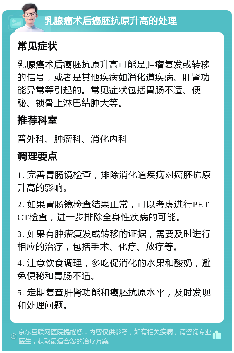 乳腺癌术后癌胚抗原升高的处理 常见症状 乳腺癌术后癌胚抗原升高可能是肿瘤复发或转移的信号，或者是其他疾病如消化道疾病、肝肾功能异常等引起的。常见症状包括胃肠不适、便秘、锁骨上淋巴结肿大等。 推荐科室 普外科、肿瘤科、消化内科 调理要点 1. 完善胃肠镜检查，排除消化道疾病对癌胚抗原升高的影响。 2. 如果胃肠镜检查结果正常，可以考虑进行PET CT检查，进一步排除全身性疾病的可能。 3. 如果有肿瘤复发或转移的证据，需要及时进行相应的治疗，包括手术、化疗、放疗等。 4. 注意饮食调理，多吃促消化的水果和酸奶，避免便秘和胃肠不适。 5. 定期复查肝肾功能和癌胚抗原水平，及时发现和处理问题。