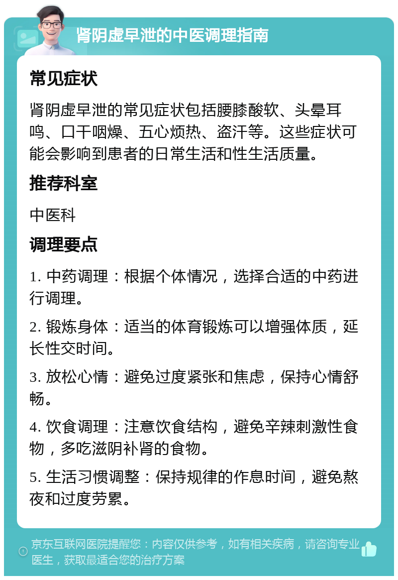 肾阴虚早泄的中医调理指南 常见症状 肾阴虚早泄的常见症状包括腰膝酸软、头晕耳鸣、口干咽燥、五心烦热、盗汗等。这些症状可能会影响到患者的日常生活和性生活质量。 推荐科室 中医科 调理要点 1. 中药调理：根据个体情况，选择合适的中药进行调理。 2. 锻炼身体：适当的体育锻炼可以增强体质，延长性交时间。 3. 放松心情：避免过度紧张和焦虑，保持心情舒畅。 4. 饮食调理：注意饮食结构，避免辛辣刺激性食物，多吃滋阴补肾的食物。 5. 生活习惯调整：保持规律的作息时间，避免熬夜和过度劳累。