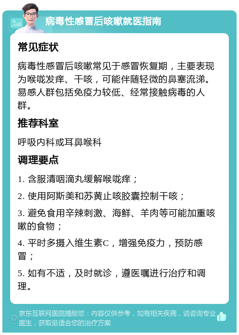 病毒性感冒后咳嗽就医指南 常见症状 病毒性感冒后咳嗽常见于感冒恢复期，主要表现为喉咙发痒、干咳，可能伴随轻微的鼻塞流涕。易感人群包括免疫力较低、经常接触病毒的人群。 推荐科室 呼吸内科或耳鼻喉科 调理要点 1. 含服清咽滴丸缓解喉咙痒； 2. 使用阿斯美和苏黄止咳胶囊控制干咳； 3. 避免食用辛辣刺激、海鲜、羊肉等可能加重咳嗽的食物； 4. 平时多摄入维生素C，增强免疫力，预防感冒； 5. 如有不适，及时就诊，遵医嘱进行治疗和调理。