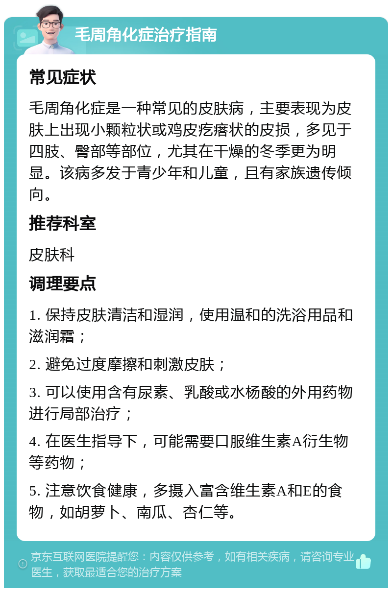 毛周角化症治疗指南 常见症状 毛周角化症是一种常见的皮肤病，主要表现为皮肤上出现小颗粒状或鸡皮疙瘩状的皮损，多见于四肢、臀部等部位，尤其在干燥的冬季更为明显。该病多发于青少年和儿童，且有家族遗传倾向。 推荐科室 皮肤科 调理要点 1. 保持皮肤清洁和湿润，使用温和的洗浴用品和滋润霜； 2. 避免过度摩擦和刺激皮肤； 3. 可以使用含有尿素、乳酸或水杨酸的外用药物进行局部治疗； 4. 在医生指导下，可能需要口服维生素A衍生物等药物； 5. 注意饮食健康，多摄入富含维生素A和E的食物，如胡萝卜、南瓜、杏仁等。