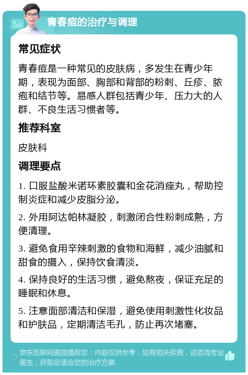 青春痘的治疗与调理 常见症状 青春痘是一种常见的皮肤病，多发生在青少年期，表现为面部、胸部和背部的粉刺、丘疹、脓疱和结节等。易感人群包括青少年、压力大的人群、不良生活习惯者等。 推荐科室 皮肤科 调理要点 1. 口服盐酸米诺环素胶囊和金花消痤丸，帮助控制炎症和减少皮脂分泌。 2. 外用阿达帕林凝胶，刺激闭合性粉刺成熟，方便清理。 3. 避免食用辛辣刺激的食物和海鲜，减少油腻和甜食的摄入，保持饮食清淡。 4. 保持良好的生活习惯，避免熬夜，保证充足的睡眠和休息。 5. 注意面部清洁和保湿，避免使用刺激性化妆品和护肤品，定期清洁毛孔，防止再次堵塞。