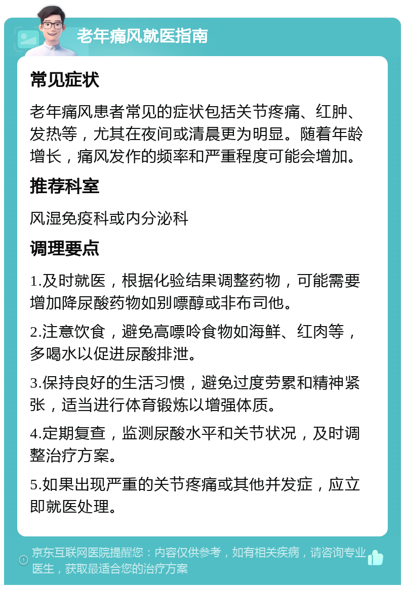 老年痛风就医指南 常见症状 老年痛风患者常见的症状包括关节疼痛、红肿、发热等，尤其在夜间或清晨更为明显。随着年龄增长，痛风发作的频率和严重程度可能会增加。 推荐科室 风湿免疫科或内分泌科 调理要点 1.及时就医，根据化验结果调整药物，可能需要增加降尿酸药物如别嘌醇或非布司他。 2.注意饮食，避免高嘌呤食物如海鲜、红肉等，多喝水以促进尿酸排泄。 3.保持良好的生活习惯，避免过度劳累和精神紧张，适当进行体育锻炼以增强体质。 4.定期复查，监测尿酸水平和关节状况，及时调整治疗方案。 5.如果出现严重的关节疼痛或其他并发症，应立即就医处理。