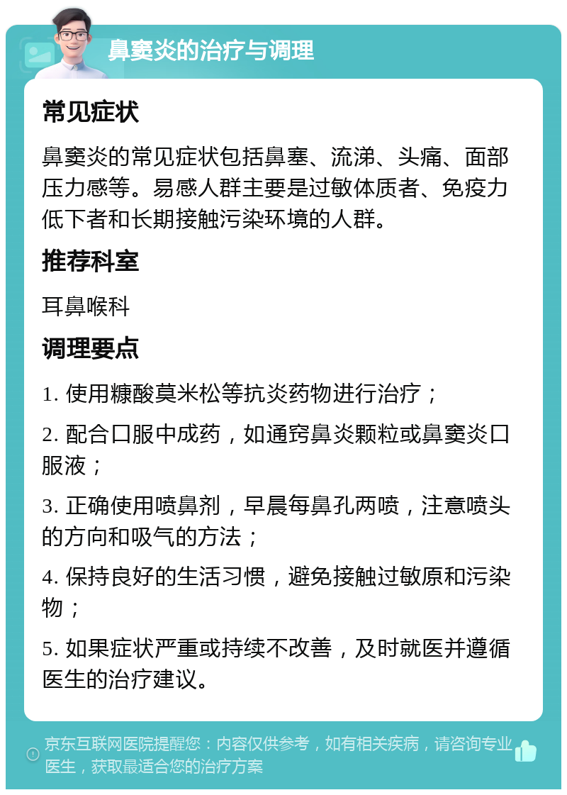 鼻窦炎的治疗与调理 常见症状 鼻窦炎的常见症状包括鼻塞、流涕、头痛、面部压力感等。易感人群主要是过敏体质者、免疫力低下者和长期接触污染环境的人群。 推荐科室 耳鼻喉科 调理要点 1. 使用糠酸莫米松等抗炎药物进行治疗； 2. 配合口服中成药，如通窍鼻炎颗粒或鼻窦炎口服液； 3. 正确使用喷鼻剂，早晨每鼻孔两喷，注意喷头的方向和吸气的方法； 4. 保持良好的生活习惯，避免接触过敏原和污染物； 5. 如果症状严重或持续不改善，及时就医并遵循医生的治疗建议。